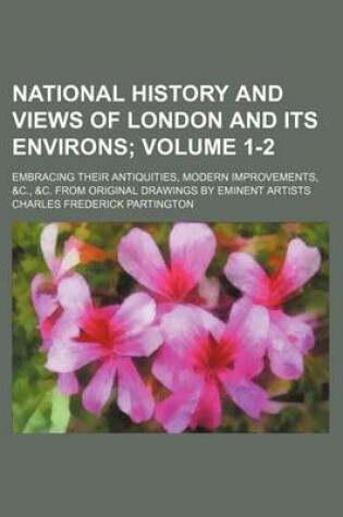 Cover of National History and Views of London and Its Environs; Embracing Their Antiquities, Modern Improvements, &C., &C. from Original Drawings by Eminent Artists Volume 1-2