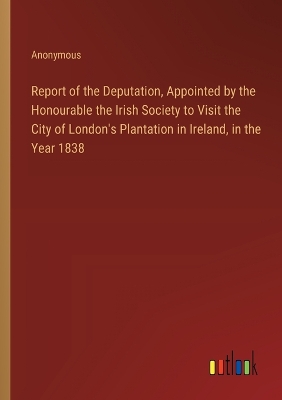 Book cover for Report of the Deputation, Appointed by the Honourable the Irish Society to Visit the City of London's Plantation in Ireland, in the Year 1838