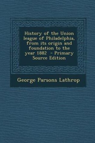 Cover of History of the Union League of Philadelphia, from Its Origin and Foundation to the Year 1882 - Primary Source Edition