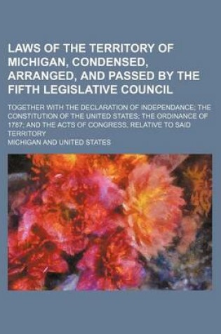 Cover of Laws of the Territory of Michigan, Condensed, Arranged, and Passed by the Fifth Legislative Council; Together with the Declaration of Independance; The Constitution of the United States; The Ordinance of 1787; And the Acts of Congress, Relative to Said Ter