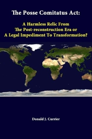 Cover of The Posse Comitatus Act: A Harmless Relic from the Post-Reconstruction Era or A Legal Impediment to Transformation?