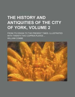 Book cover for The History and Antiquities of the City of York, Volume 2; From Its Origin to the Present Times. Illustrated with Twenty-Two Copper-Plates ...