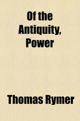 Book cover for Of the Antiquity, Power & Decay of Parliaments; Being a General View of Government, and Civil Policy, in Europe