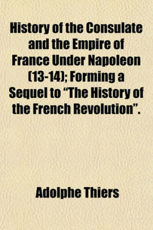 Cover of History of the Consulate and the Empire of France Under Napoleon (13-14); Forming a Sequel to "The History of the French Revolution."