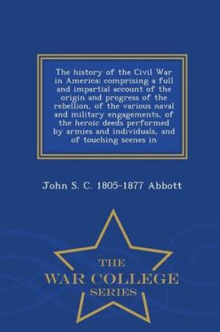 Cover of The History of the Civil War in America; Comprising a Full and Impartial Account of the Origin and Progress of the Rebellion, of the Various Naval and Military Engagements, of the Heroic Deeds Performed by Armies and Individuals, and of Touching Scenes in - W