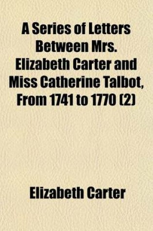 Cover of A Series of Letters Between Mrs. Elizabeth Carter and Miss Catherine Talbot, from 1741 to 1770 (Volume 2); To Which Are Added, Letters from Mrs. Elizabeth Carter to Mrs. Vesey, Between 1763 and 1787, Published from the Original Manuscripts in the Possession