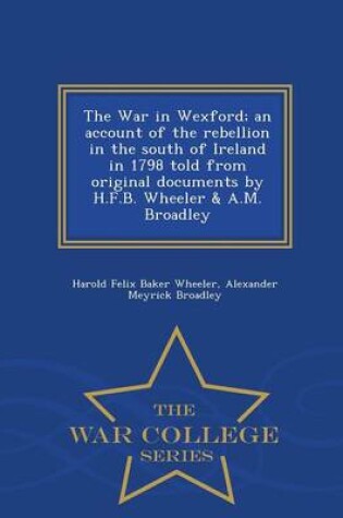 Cover of The War in Wexford; An Account of the Rebellion in the South of Ireland in 1798 Told from Original Documents by H.F.B. Wheeler & A.M. Broadley - War College Series