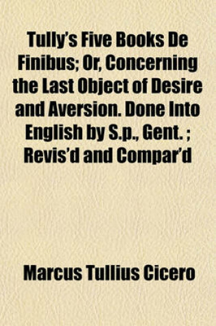 Cover of Tully's Five Books de Finibus; Or, Concerning the Last Object of Desire and Aversion. Done Into English by S.P., Gent.; Revis'd and Compar'd