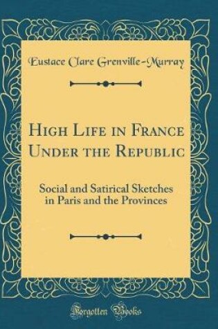 Cover of High Life in France Under the Republic: Social and Satirical Sketches in Paris and the Provinces (Classic Reprint)