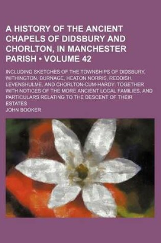 Cover of A History of the Ancient Chapels of Didsbury and Chorlton, in Manchester Parish (Volume 42); Including Sketches of the Townships of Didsbury, Withington, Burnage, Heaton Norris, Reddish, Levenshulme, and Chorlton-Cum-Hardy Together with Notices of the Mor