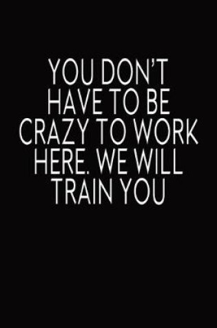 Cover of You Don't Have To Be Crazy To Work Here. We Will Train You.