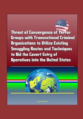 Book cover for Threat of Convergence of Terror Groups with Transnational Criminal Organizations to Utilize Existing Smuggling Routes and Techniques to Aid the Covert Entry of Operatives into the United States