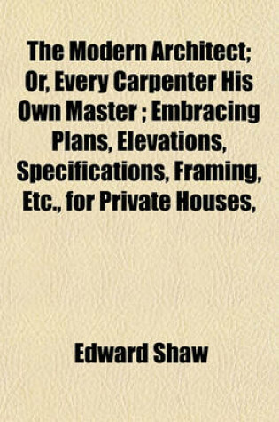 Cover of The Modern Architect; Or, Every Carpenter His Own Master; Embracing Plans, Elevations, Specifications, Framing, Etc., for Private Houses,