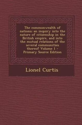 Cover of The Commonwealth of Nations; An Inquiry Into the Nature of Citizenship in the British Empire, and Into the Mutual Relations of the Several Communities Thereof Volume 1