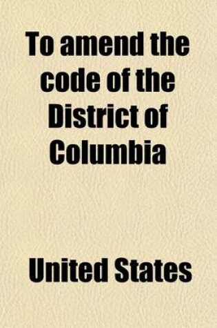 Cover of To Amend the Code of the District of Columbia; Hearings Before the Committee on the Judiciary, House of Representatives, Sixty-Fourth Congress, First
