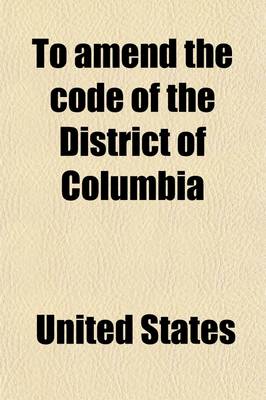 Book cover for To Amend the Code of the District of Columbia; Hearings Before the Committee on the Judiciary, House of Representatives, Sixty-Fourth Congress, First