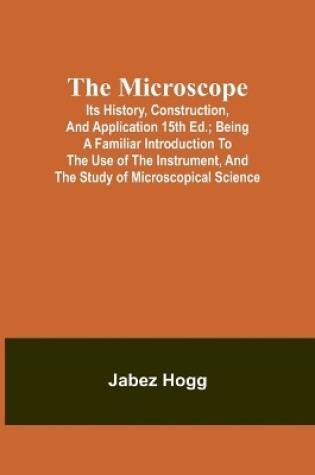 Cover of The Microscope. Its History, Construction, and Application 15th ed.; Being a familiar introduction to the use of the instrument, and the study of microscopical science