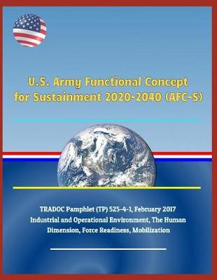 Book cover for U.S. Army Functional Concept for Sustainment 2020-2040 (Afc-S), Tradoc Pamphlet (Tp) 525-4-1, February 2017 - Industrial and Operational Environment, the Human Dimension, Force Readiness, Mobilization