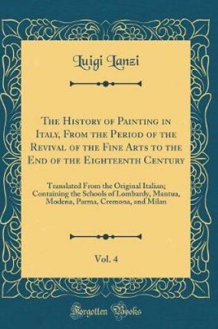 Cover of The History of Painting in Italy, From the Period of the Revival of the Fine Arts to the End of the Eighteenth Century, Vol. 4: Translated From the Original Italian; Containing the Schools of Lombardy, Mantua, Modena, Parma, Cremona, and Milan