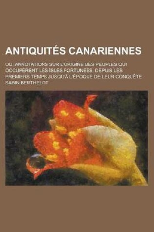 Cover of Antiquites Canariennes; Ou, Annotations Sur L'Origine Des Peuples Qui Occuperent Les Isles Fortunees, Depuis Les Premiers Temps Jusqu'a L'Epoque de Leur Conquete