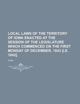 Book cover for Local Laws of the Territory of Iowa Enacted at the Session of the Legislature Which Commenced on the First Monday of December, 1843 [I.E. 1842]