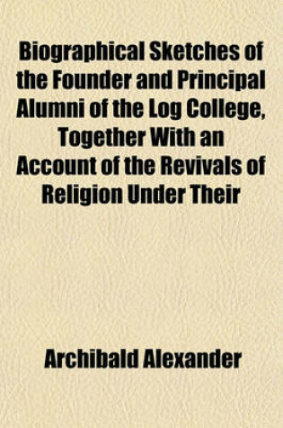 Cover of Biographical Sketches of the Founder and Principal Alumni of the Log College, Together with an Account of the Revivals of Religion Under Their