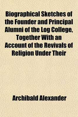 Book cover for Biographical Sketches of the Founder and Principal Alumni of the Log College, Together with an Account of the Revivals of Religion Under Their