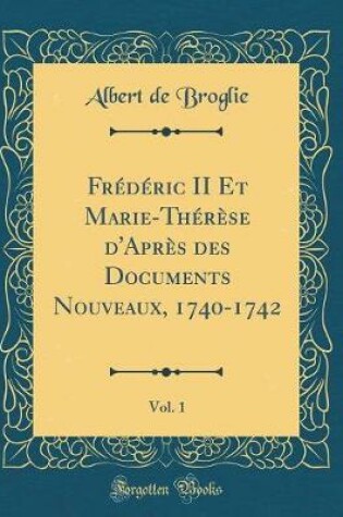 Cover of Frederic II Et Marie-Therese d'Apres Des Documents Nouveaux, 1740-1742, Vol. 1 (Classic Reprint)