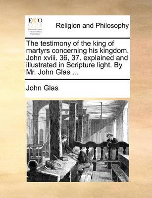 Book cover for The Testimony of the King of Martyrs Concerning His Kingdom. John XVIII. 36, 37. Explained and Illustrated in Scripture Light. by Mr. John Glas ...