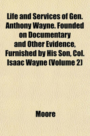 Cover of Life and Services of Gen. Anthony Wayne. Founded on Documentary and Other Evidence, Furnished by His Son, Col. Isaac Wayne (Volume 2)