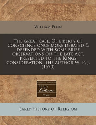 Book cover for The Great Case. of Liberty of Conscience Once More Debated & Defended with Some Brief Observations on the Late ACT, Presented to the Kings Consideration. the Author W
