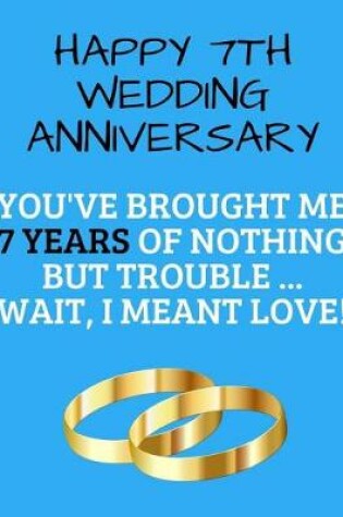 Cover of Happy 7th Wedding Anniversary You've Brought Me 7 Years Of Nothing But Trouble ... Wait, I Meant Love!