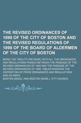 Cover of The Revised Ordinances of 1898 of the City of Boston and the Revised Regulations of 1898 of the Board of Aldermen of the City of Boston; Being the Twelfth Revision, with All the Ordinances and Regulations Passed Between the Passage of the Revised Ordinanc