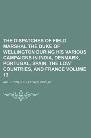Cover of The Dispatches of Field Marshal the Duke of Wellington During His Various Campaigns in India, Denmark, Portugal, Spain, the Low Countries, and France Volume 13