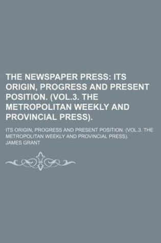 Cover of The Newspaper Press; Its Origin, Progress and Present Position. (Vol.3. the Metropolitan Weekly and Provincial Press) Its Origin, Progress and Present