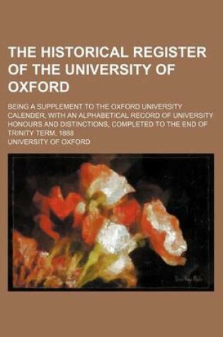 Cover of The Historical Register of the University of Oxford; Being a Supplement to the Oxford University Calender, with an Alphabetical Record of University Honours and Distinctions, Completed to the End of Trinity Term, 1888