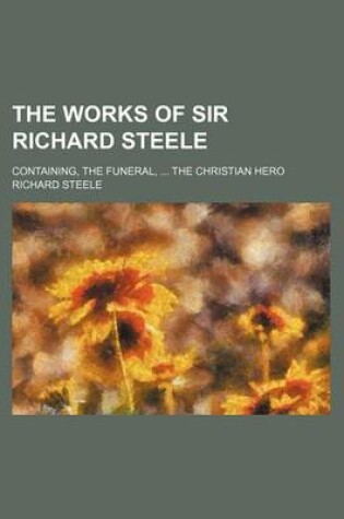 Cover of The Works of Sir Richard Steele; Containing, the Funeral, the Christian Hero