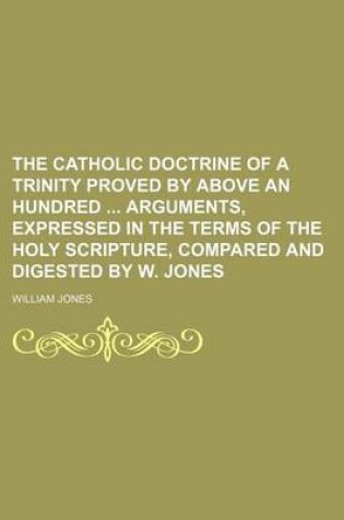 Cover of The Catholic Doctrine of a Trinity Proved by Above an Hundred Arguments, Expressed in the Terms of the Holy Scripture, Compared and Digested by W. Jones