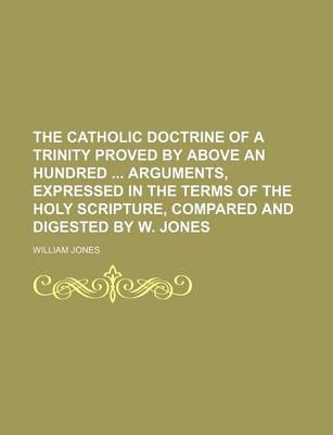 Book cover for The Catholic Doctrine of a Trinity Proved by Above an Hundred Arguments, Expressed in the Terms of the Holy Scripture, Compared and Digested by W. Jones
