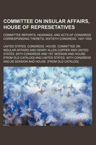 Cover of Committee on Insular Affairs, House of Represetatives; Committee Reports, Hearings, and Acts of Congress Corresponding Thereto, Sixtieth Congress, 1907-1909