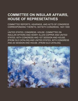 Book cover for Committee on Insular Affairs, House of Represetatives; Committee Reports, Hearings, and Acts of Congress Corresponding Thereto, Sixtieth Congress, 1907-1909