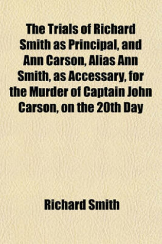 Cover of The Trials of Richard Smith as Principal, and Ann Carson, Alias Ann Smith, as Accessary, for the Murder of Captain John Carson, on the 20th Day