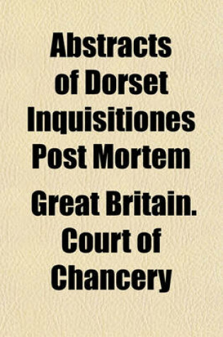 Cover of Abstracts of Dorset Inquisitiones Post Mortem; Returned Into the Court of Chancery in the Reign of King Charles the First