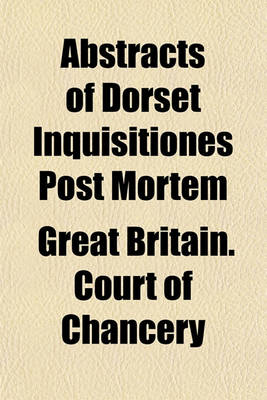 Book cover for Abstracts of Dorset Inquisitiones Post Mortem; Returned Into the Court of Chancery in the Reign of King Charles the First