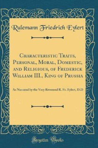 Cover of Characteristic Traits, Personal, Moral, Domestic, and Religious, of Frederick William III., King of Prussia: As Narrated by the Very Reverend R. Fr. Eylert, D.D (Classic Reprint)