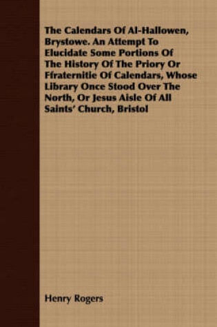 Cover of The Calendars Of Al-Hallowen, Brystowe. An Attempt To Elucidate Some Portions Of The History Of The Priory Or Ffraternitie Of Calendars, Whose Library Once Stood Over The North, Or Jesus Aisle Of All Saints' Church, Bristol