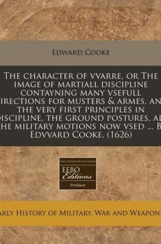 Cover of The Character of Vvarre, or the Image of Martiall Discipline Contayning Many Vsefull Directions for Musters & Armes, and the Very First Principles in Discipline, the Ground Postures, All the Military Motions Now Vsed ... by Edvvard Cooke. (1626)