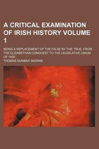 Cover of A Critical Examination of Irish History Volume 1; Being a Replacement of the False by the True, from the Elizabethan Conquest to the Legislative Union of 1800