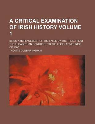 Book cover for A Critical Examination of Irish History Volume 1; Being a Replacement of the False by the True, from the Elizabethan Conquest to the Legislative Union of 1800