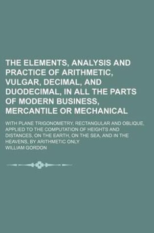 Cover of The Elements, Analysis and Practice of Arithmetic, Vulgar, Decimal, and Duodecimal, in All the Parts of Modern Business, Mercantile or Mechanical; With Plane Trigonometry, Rectangular and Oblique, Applied to the Computation of Heights and Distances, on Th